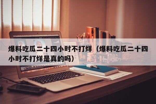 爆料吃瓜二十四小时不打烊(爆料吃瓜二十四小时不打烊是真的吗)