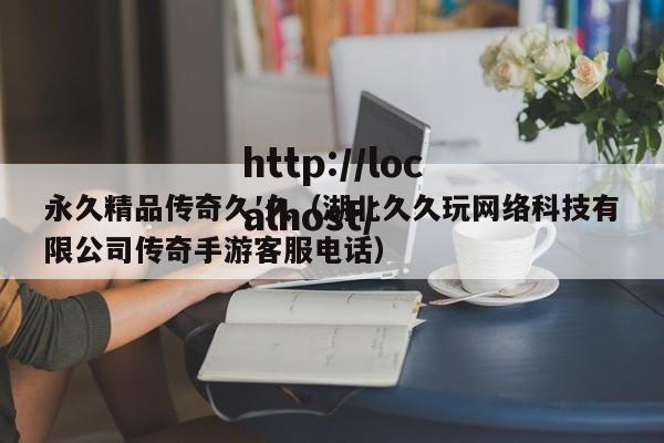 永久精品传奇久′久(湖北久久玩网络科技有限公司传奇手游客服电话)